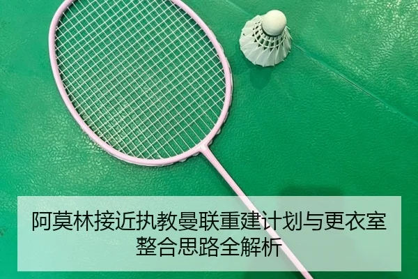 阿莫林接近执教曼联重建计划与更衣室整合思路全解析
