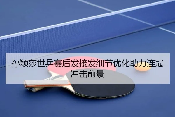 孙颖莎世乒赛后发接发细节优化助力连冠冲击前景
